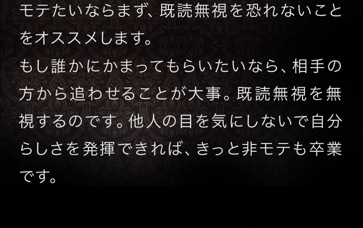 モテたいならまず、既読無視を恐れないことをオススメします。もし誰かにかまってもらいたいなら、相手の方から追わせることが大事。既読無視を無視するのです。他人の目を気にしないで自分らしさを発揮できれば、きっと非モテも卒業です。