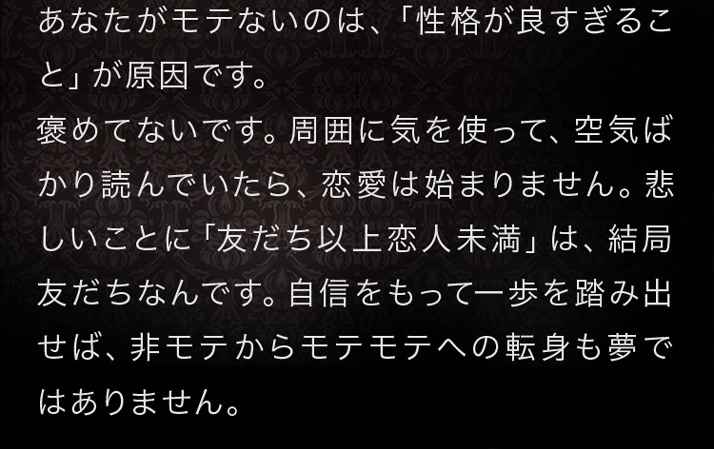 あなたがモテないのは、「性格が良すぎること」が原因です。褒めてないです。周囲に気を使って、空気ばかり読んでいたら、恋愛は始まりません。悲しいことに「友だち以上恋人未満」は、結局友だちなんです。自信をもって一歩を踏み出せば、非モテからモテモテへの転身も夢ではありません。