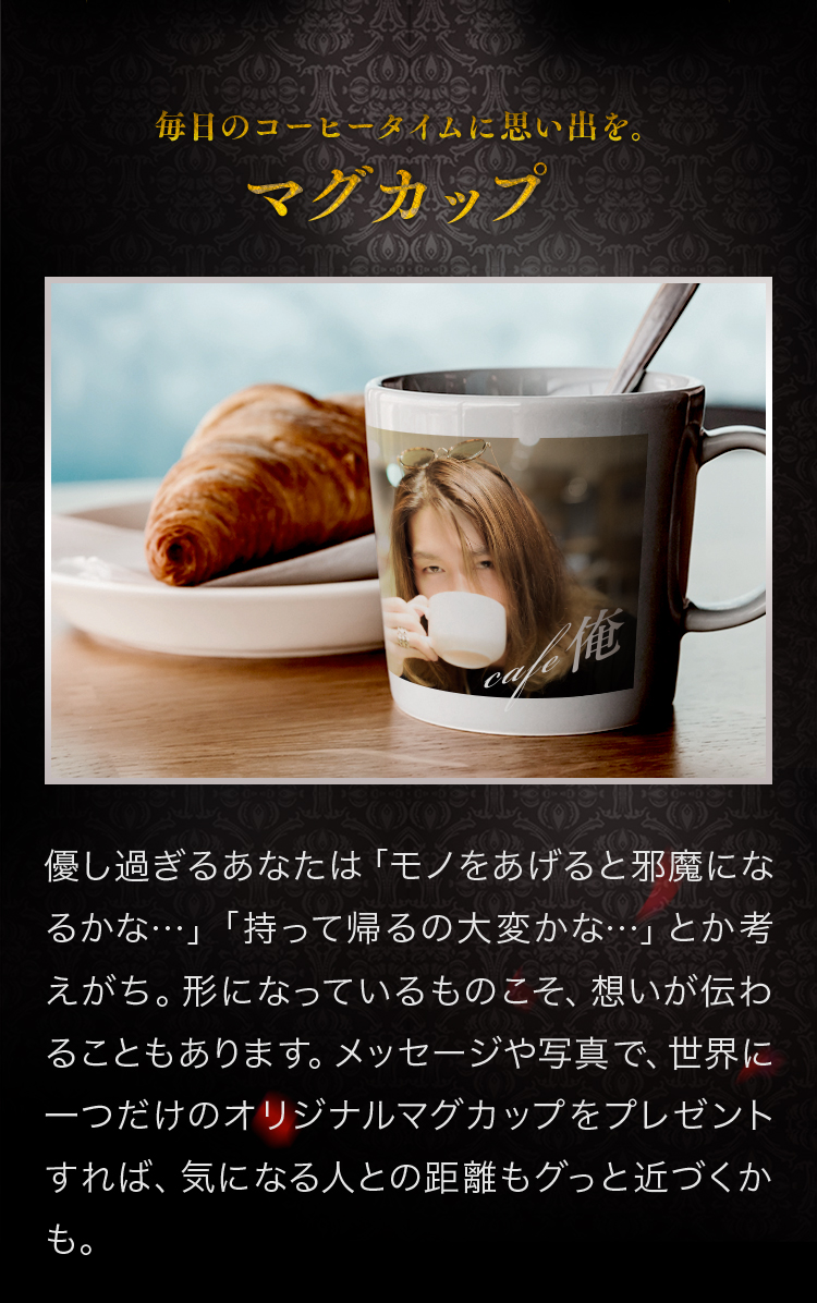 マグカップ 優し過ぎるあなたは「モノをあげると邪魔になるかな…」「持って帰るの大変かな…」とか考えがち。形になっているものこそ、想いが伝わることもあります。メッセージや写真で、世界に一つだけのオリジナルマグカップをプレゼントすれば、気になる人との距離もグっと近づくかも。
