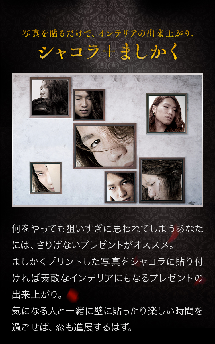 シャコラ＋ましかく 何をやっても狙いすぎに思われてしまうあなたには、さりげないプレゼントがオススメ。ましかくプリントした写真をシャコラに貼り付ければ素敵なインテリアにもなるプレゼントの出来上がり。気になる人と一緒に壁に貼ったり楽しい時間を過ごせば、恋も進展するはず。